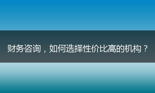 财务咨询,如何选择性价比高的机构?