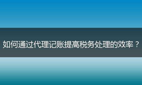 如何通过代理记账提高税务处理的效率?