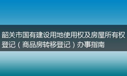 韶关市国有建设用地使用权及房屋所有权登记(商品房转移登记)办事指南