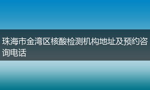 珠海市金湾区核酸检测机构地址及预约咨询电话
