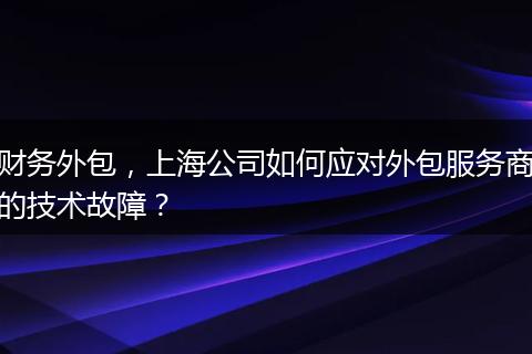 财务外包,上海公司如何应对外包服务商的技术故障?