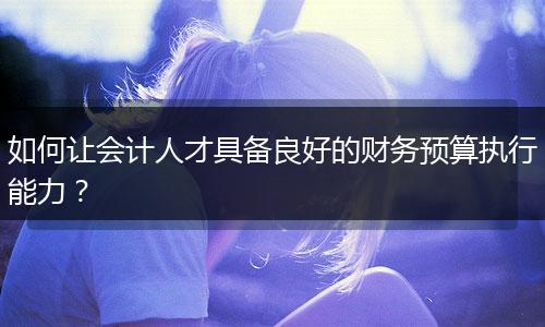 如何让会计人才具备良好的财务预算执行能力?
