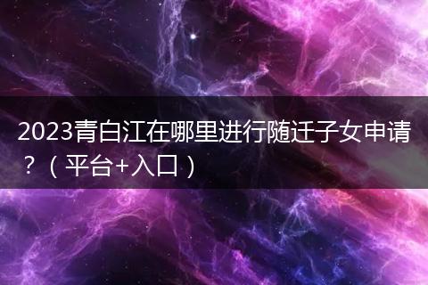 2023青白江在哪里进行随迁子女申请?(平台+入口)