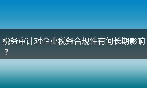 税务审计对企业税务合规性有何长期影响?