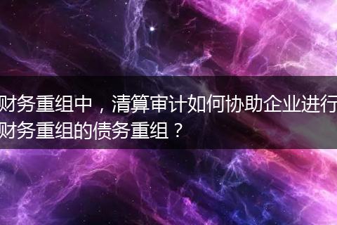 财务重组中，清算审计如何协助企业进行财务重组的债务重组？