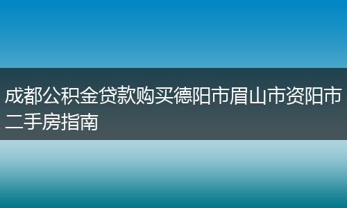 成都公积金贷款购买德阳市眉山市资阳市二手房指南