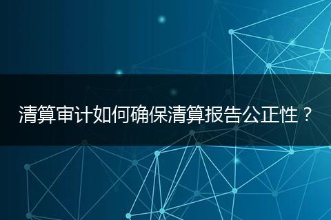 清算审计如何确保清算报告公正性?