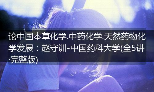 论中国本草化学.中药化学.天然药物化学发展:赵守训-中国药科大学(全5讲·完整版)