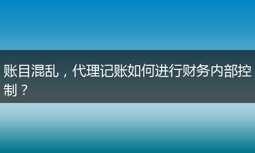 账目混乱,代理记账如何进行财务内部控制?
