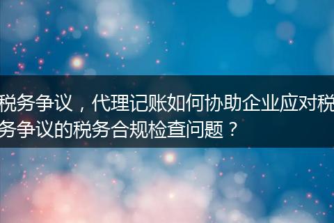 税务争议,代理记账如何协助企业应对税务争议的税务合规检查问题?