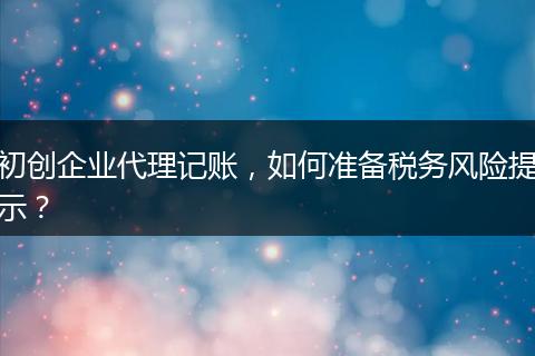 初创企业代理记账,如何准备税务风险提示?