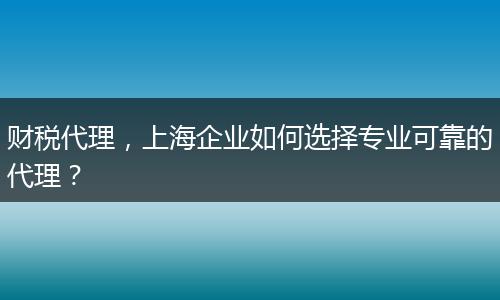 财税代理,上海企业如何选择专业可靠的代理?