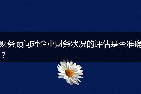 财务顾问对企业财务状况的评估是否准确？