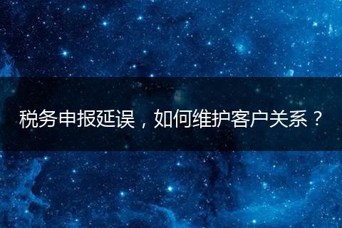 税务申报延误,如何维护客户关系?