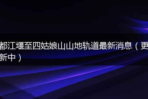 都江堰至四姑娘山山地轨道最新消息（更新中）