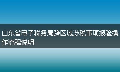 山东省电子税务局跨区域涉税事项报验操作流程说明