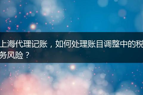 上海代理记账，如何处理账目调整中的税务风险？