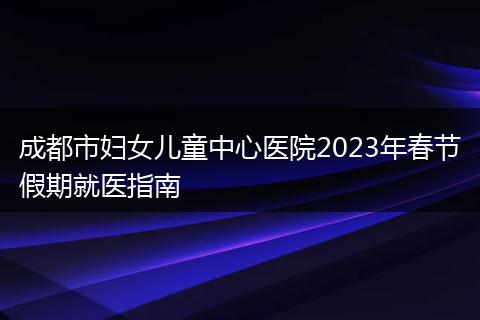 成都市妇女儿童中心医院2023年春节假期就医指南