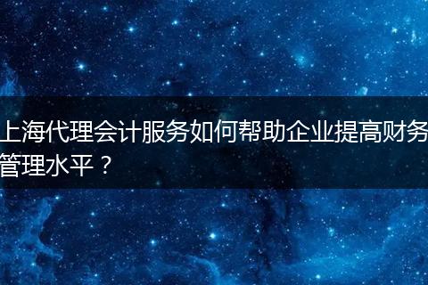 上海代理会计服务如何帮助企业提高财务管理水平?