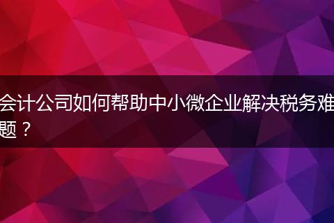 会计公司如何帮助中小微企业解决税务难题?