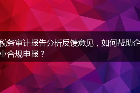 税务审计报告分析反馈意见，如何帮助企业合规申报？