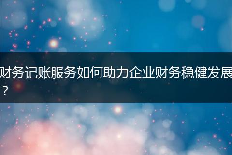 财务记账服务如何助力企业财务稳健发展?