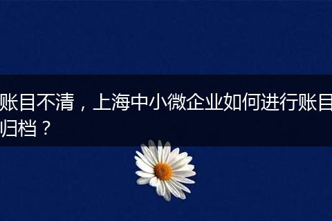 账目不清，上海中小微企业如何进行账目归档？