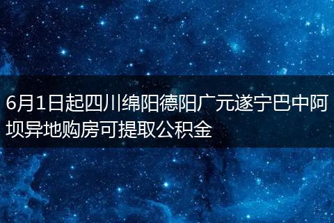 6月1日起四川绵阳德阳广元遂宁巴中阿坝异地购房可提取公积金
