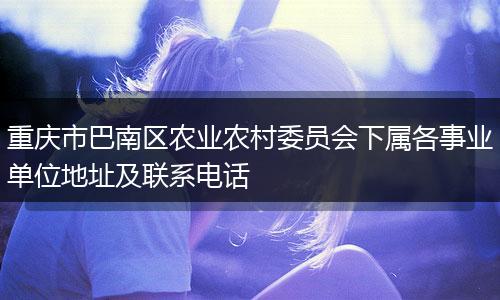 重庆市巴南区农业农村委员会下属各事业单位地址及联系电话