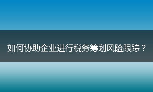 如何协助企业进行税务筹划风险跟踪?