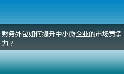 财务外包如何提升中小微企业的市场竞争力?