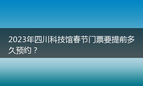 2023年四川科技馆春节门票要提前多久预约？
