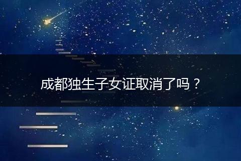 成都独生子女证取消了吗？
