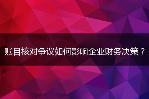 账目核对争议如何影响企业财务决策?