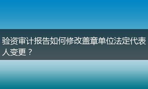 验资审计报告如何修改盖章单位法定代表人变更?