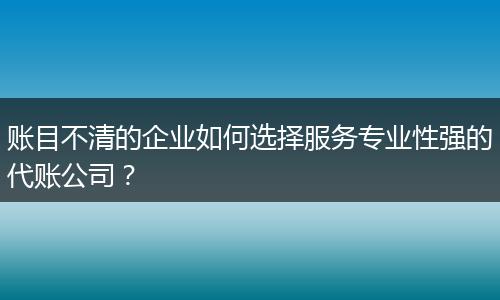 账目不清的企业如何选择服务专业性强的代账公司?