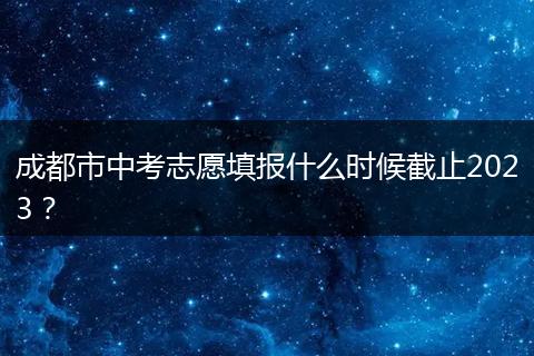 成都市中考志愿填报什么时候截止2023？