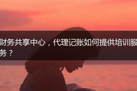 财务共享中心,代理记账如何提供培训服务?