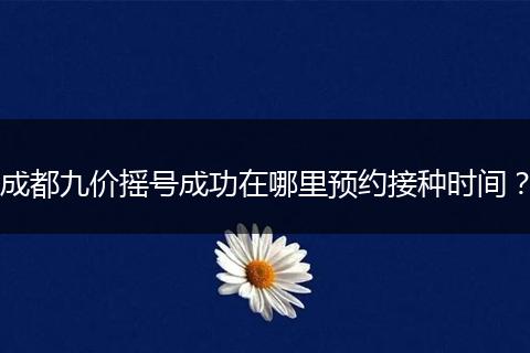 成都九价摇号成功在哪里预约接种时间？