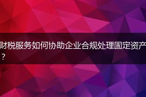 财税服务如何协助企业合规处理固定资产？