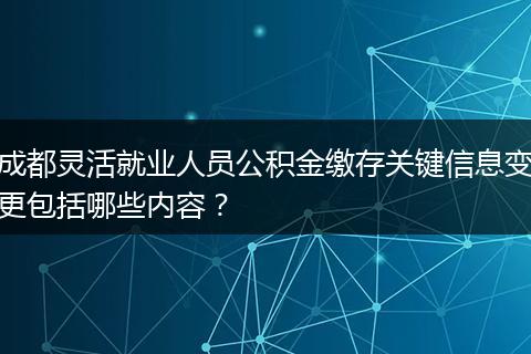 成都灵活就业人员公积金缴存关键信息变更包括哪些内容？