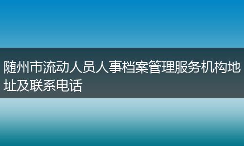 随州市流动人员人事档案管理服务机构地址及联系电话