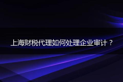 上海财税代理如何处理企业审计?