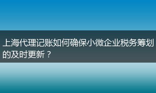 上海代理记账如何确保小微企业税务筹划的及时更新？