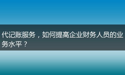 代记账服务，如何提高企业财务人员的业务水平？