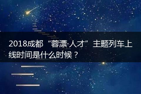 2018成都“蓉漂·人才”主题列车上线时间是什么时候？