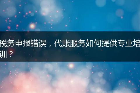 税务申报错误,代账服务如何提供专业培训?