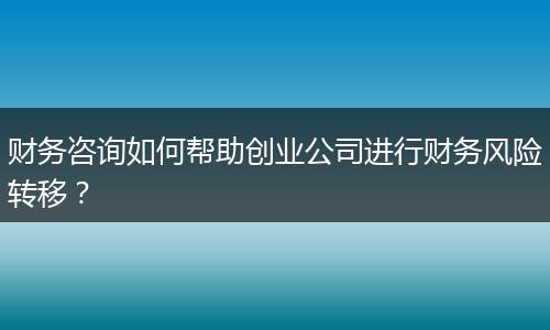 财务咨询如何帮助创业公司进行财务风险转移?