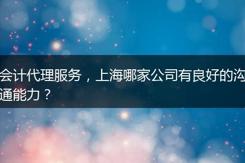 会计代理服务,上海哪家公司有良好的沟通能力?