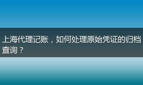 上海代理记账,如何处理原始凭证的归档查询?
